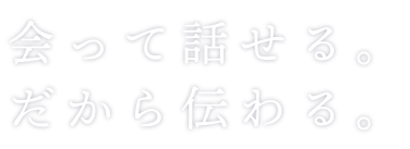 会って話せる。だから伝わる。